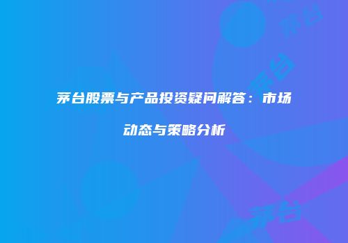 茅台股票与产品投资疑问解答：市场动态与策略分析