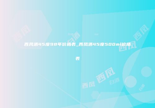 西风酒45度98年价格表_西凤酒45度500ml价格表