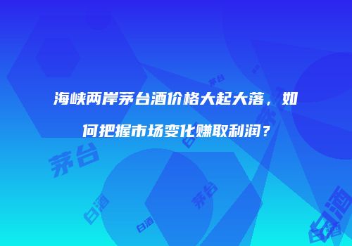海峡两岸茅台酒价格大起大落，如何把握市场变化赚取利润？