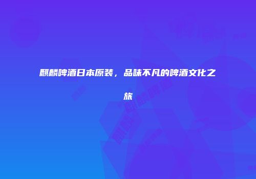 麒麟啤酒日本原装，品味不凡的啤酒文化之旅
