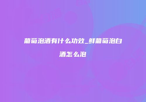 葡萄泡酒有什么功效_鲜葡萄泡白酒怎么泡
