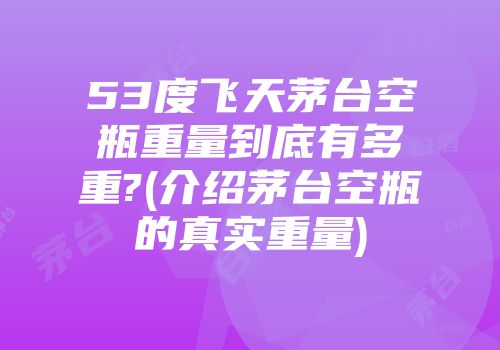 53度飞天茅台空瓶重量到底有多重?(介绍茅台空瓶的真实重量)
