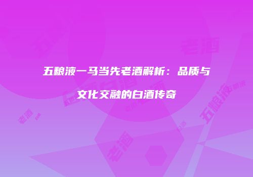 五粮液一马当先老酒解析：品质与文化交融的白酒传奇