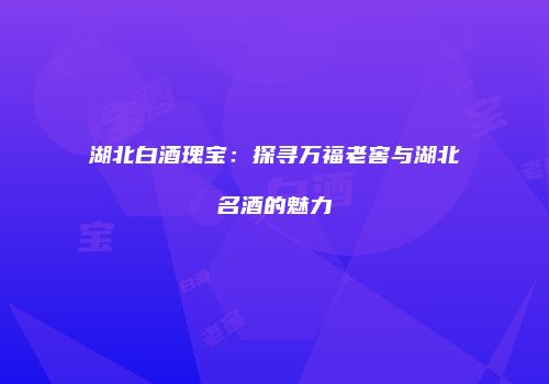 湖北白酒瑰宝：探寻万福老窖与湖北名酒的魅力