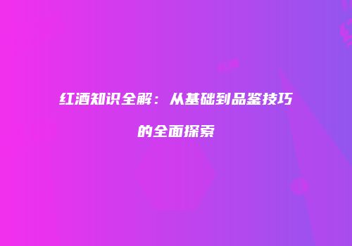 红酒知识全解：从基础到品鉴技巧的全面探索