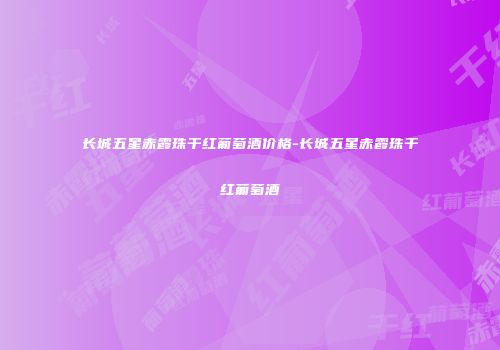 长城五星赤霞珠干红葡萄酒价格-长城五星赤霞珠干红葡萄酒
