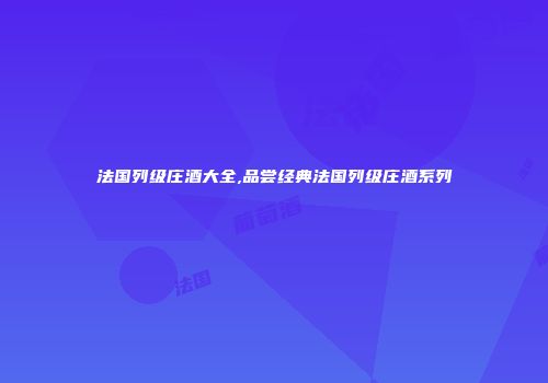 法国列级庄酒大全,品尝经典法国列级庄酒系列