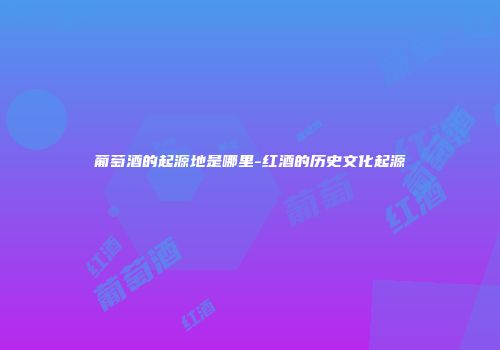 葡萄酒的起源地是哪里-红酒的历史文化起源