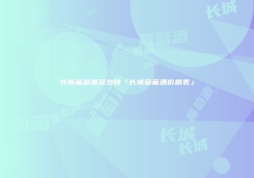 长城葡萄酒多少钱「长城萄葡酒价格表」
