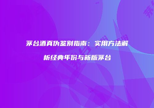 茅台酒真伪鉴别指南：实用方法解析经典年份与新版茅台