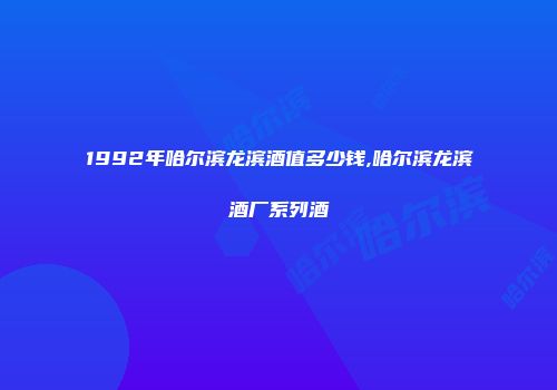 1992年哈尔滨龙滨酒值多少钱,哈尔滨龙滨酒厂系列酒