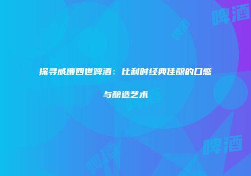 探寻威廉四世啤酒：比利时经典佳酿的口感与酿造艺术