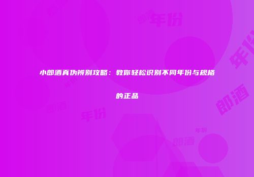 小郎酒真伪辨别攻略：教你轻松识别不同年份与规格的正品