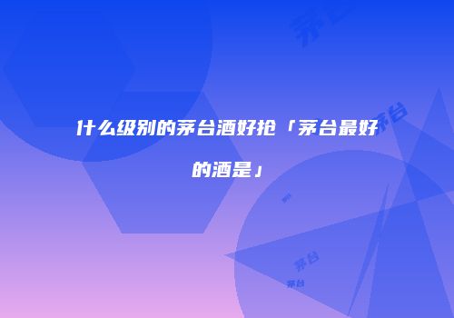 什么级别的茅台酒好抢「茅台最好的酒是」