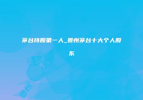 茅台持股第一人_贵州茅台十大个人股东