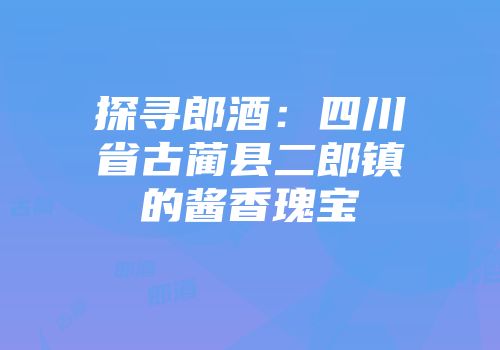 探寻郎酒：四川省古蔺县二郎镇的酱香瑰宝