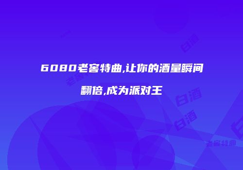6080老窖特曲,让你的酒量瞬间翻倍,成为派对王