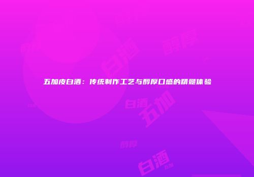 五加皮白酒：传统制作工艺与醇厚口感的精髓体验