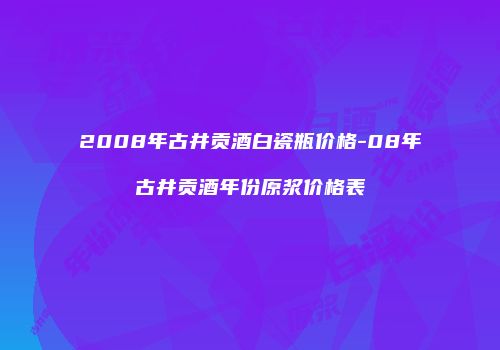 2008年古井贡酒白瓷瓶价格-08年古井贡酒年份原浆价格表