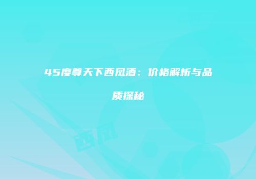 45度尊天下西凤酒：价格解析与品质探秘