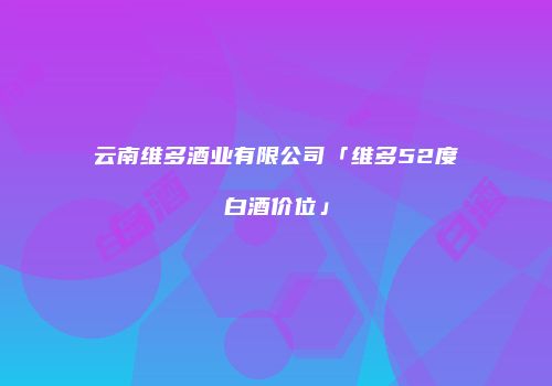 云南维多酒业有限公司「维多52度白酒价位」