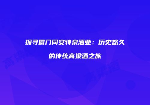 探寻厦门同安特泉酒业：历史悠久的传统高粱酒之旅