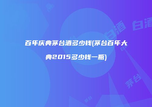百年庆典茅台酒多少钱(茅台百年大典2015多少钱一瓶)