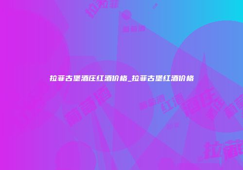拉菲古堡酒庄红酒价格_拉菲古堡红酒价格