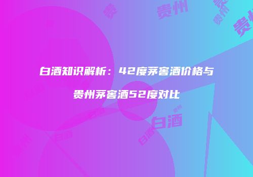 白酒知识解析：42度茅窖酒价格与贵州茅窖酒52度对比