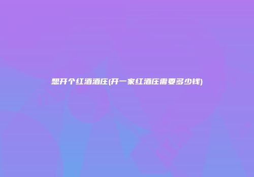 想开个红酒酒庄(开一家红酒庄需要多少钱)
