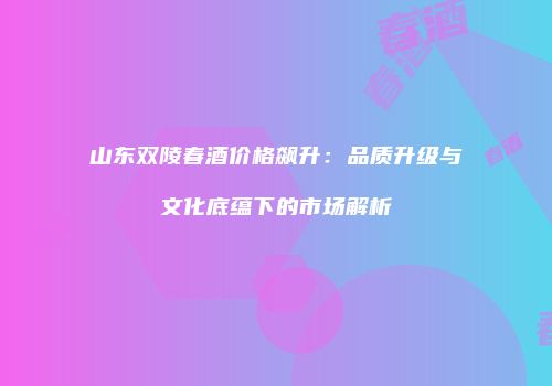 山东双陵春酒价格飙升：品质升级与文化底蕴下的市场解析