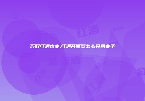 巧取红酒木塞,红酒开瓶器怎么开瓶塞子