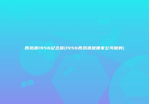 西凤酒1956纪念版(1956西凤酒是哪家公司做的)