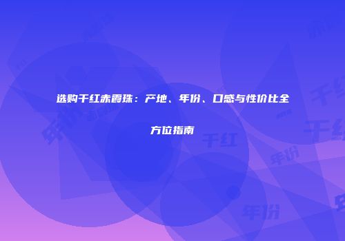 选购干红赤霞珠：产地、年份、口感与性价比全方位指南