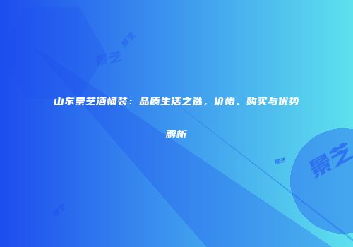山东景芝酒桶装：品质生活之选，价格、购买与优势解析