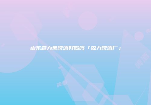 山东森力黑啤酒好喝吗「森力啤酒厂」