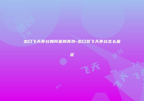 出口飞天茅台如何鉴别真伪-出口装飞天茅台怎么鉴定