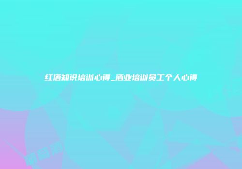 红酒知识培训心得_酒业培训员工个人心得