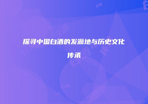 探寻中国白酒的发源地与历史文化传承