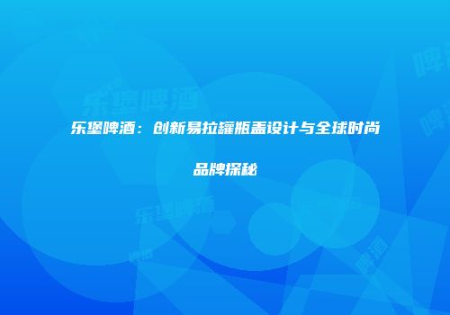 乐堡啤酒：创新易拉罐瓶盖设计与全球时尚品牌探秘