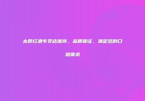 太原红酒专卖店推荐，品质保证，满足您的口感需求