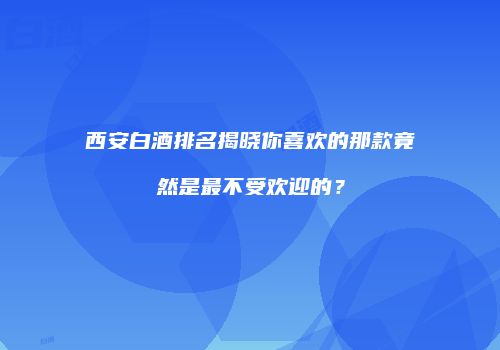 西安白酒排名揭晓你喜欢的那款竟然是最不受欢迎的？