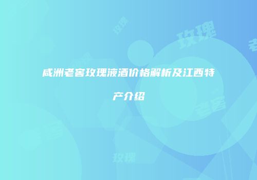 咸洲老窖玫瑰液酒价格解析及江西特产介绍