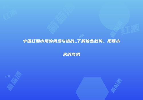 中国红酒市场的机遇与挑战_了解这些趋势，把握未来的商机