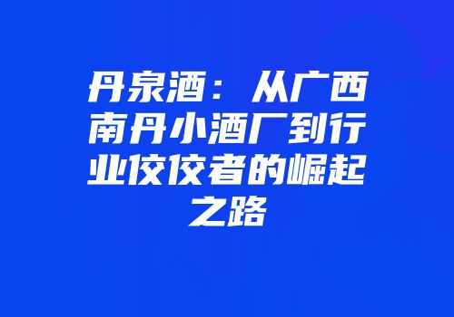 丹泉酒：从广西南丹小酒厂到行业佼佼者的崛起之路