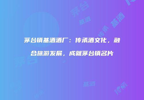 茅台镇基酒酒厂：传承酒文化，融合旅游发展，成就茅台镇名片