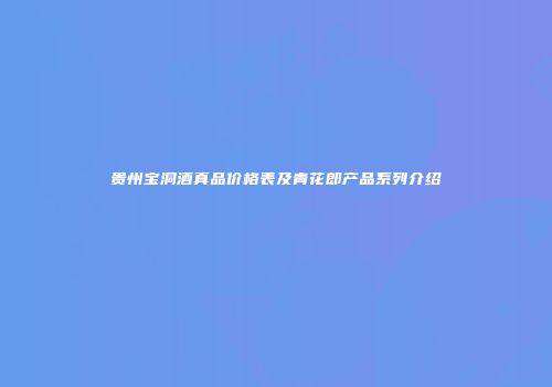 贵州宝洞酒真品价格表及青花郎产品系列介绍
