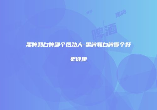 黑啤和白啤哪个后劲大-黑啤和白啤哪个好更健康