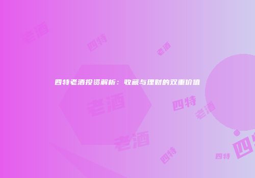 四特老酒投资解析：收藏与理财的双重价值