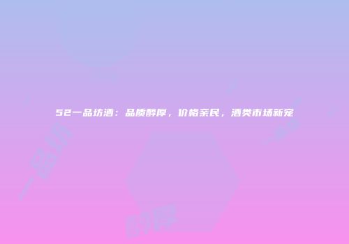 52一品坊酒：品质醇厚，价格亲民，酒类市场新宠